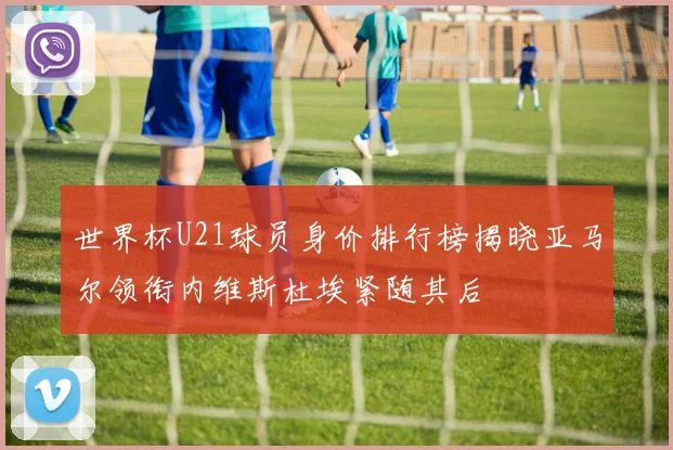 世界杯U21球员身价排行榜揭晓亚马尔领衔内维斯杜埃紧随其后