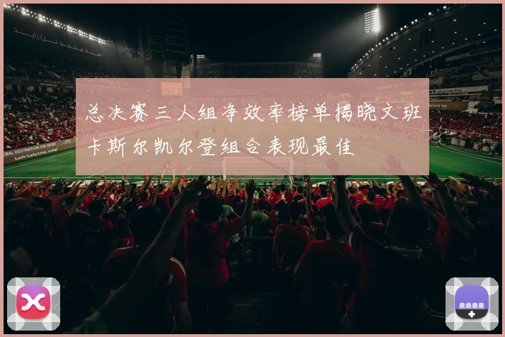 总决赛三人组净效率榜单揭晓文班卡斯尔凯尔登组合表现最佳