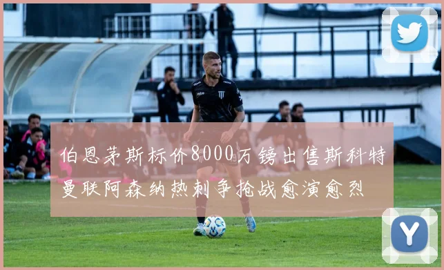 伯恩茅斯标价8000万镑出售斯科特曼联阿森纳热刺争抢战愈演愈烈