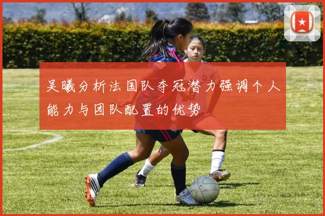 吴曦分析法国队夺冠潜力强调个人能力与团队配置的优势