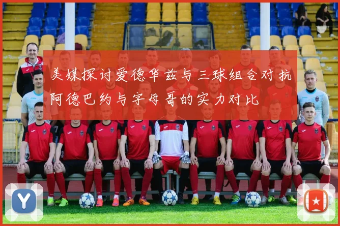 美媒探讨爱德华兹与三球组合对抗阿德巴约与字母哥的实力对比