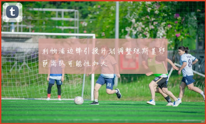 利物浦边锋引援计划调整琼斯基耶萨离队可能性加大
