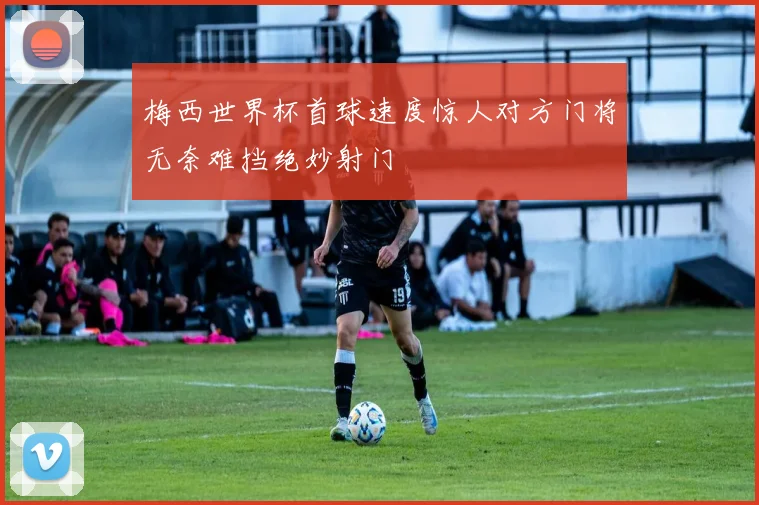 梅西世界杯首球速度惊人对方门将无奈难挡绝妙射门