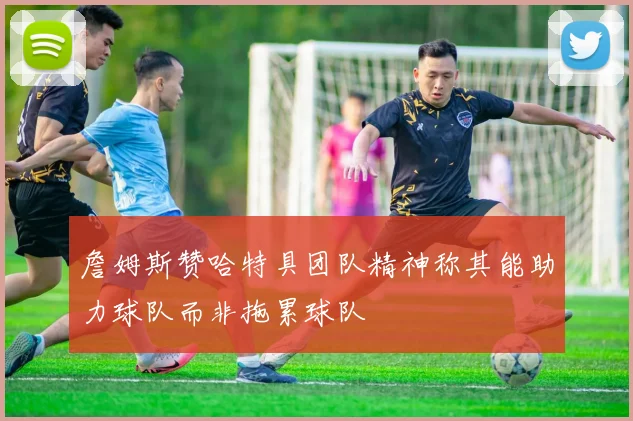 詹姆斯赞哈特具团队精神称其能助力球队而非拖累球队