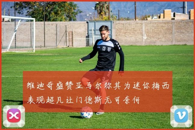 维迪奇盛赞亚马尔称其为迷你梅西表现超凡让门德斯无可奈何