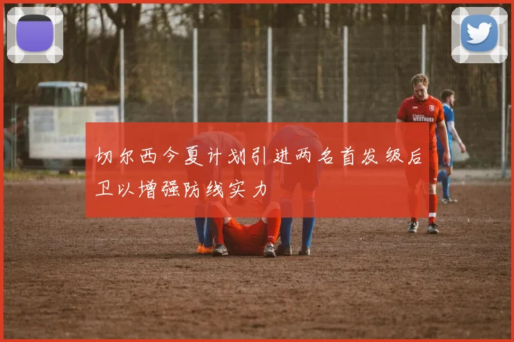 切尔西今夏计划引进两名首发级后卫以增强防线实力