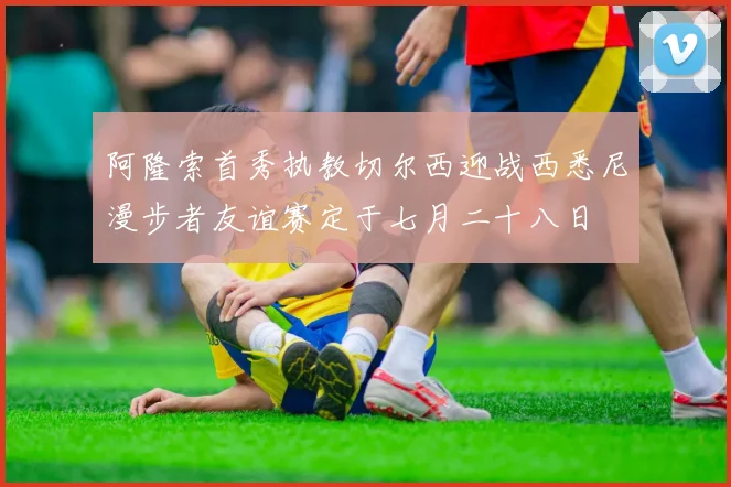 阿隆索首秀执教切尔西迎战西悉尼漫步者友谊赛定于七月二十八日