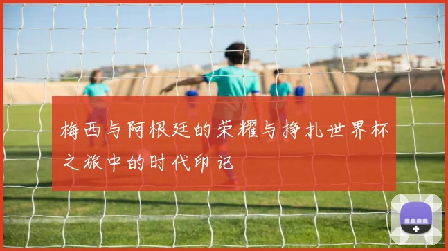 梅西与阿根廷的荣耀与挣扎世界杯之旅中的时代印记
