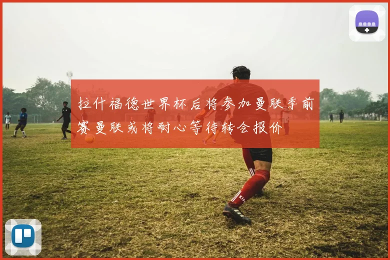 拉什福德世界杯后将参加曼联季前赛曼联或将耐心等待转会报价