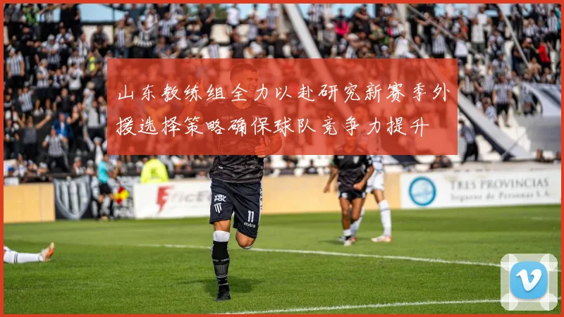 山东教练组全力以赴研究新赛季外援选择策略确保球队竞争力提升