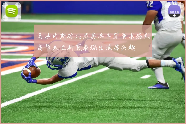 乌迪内斯对扎尼奥洛年薪要求感到高昂米兰科莫表现出浓厚兴趣